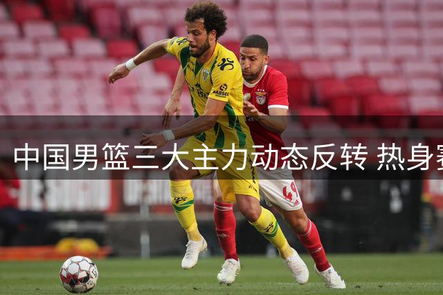 中国男篮三大主力动态反转 热身赛暴露短板引担忧
