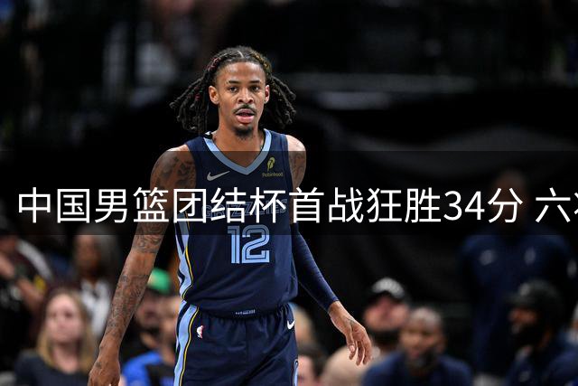中国男篮团结杯首战狂胜34分 六将得分上双展现团队火力