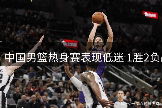 中国男篮热身赛表现低迷 1胜2负战绩难掩颓势