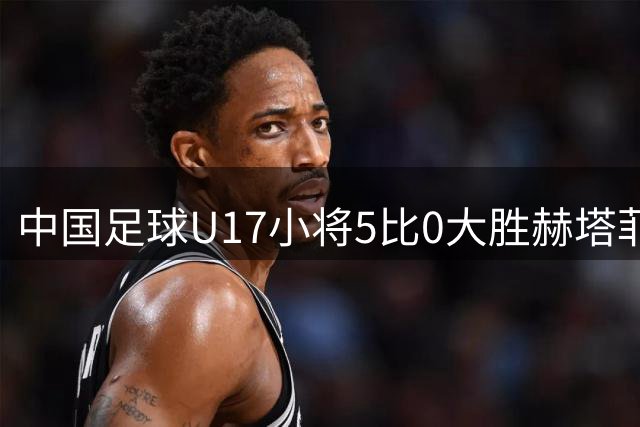 中国足球U17小将5比0大胜赫塔菲梯队，吕孟洋进球，值得期待