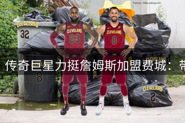 传奇巨星力挺詹姆斯加盟费城：带队夺冠将改写篮球历史