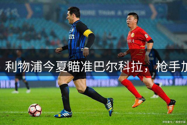 利物浦今夏瞄准巴尔科拉，枪手加入战局引爆英超转会争夺