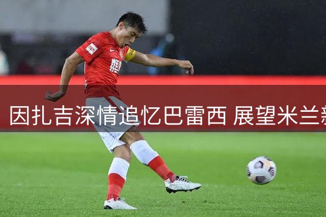 因扎吉深情追忆巴雷西 展望米兰新赛季复兴之路