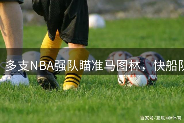 多支NBA强队瞄准马图林，快船队面临留人压力