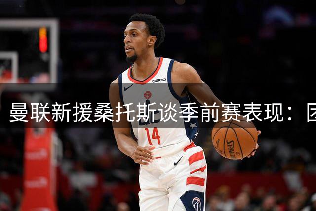曼联新援桑托斯谈季前赛表现：团队磨合渐入佳境