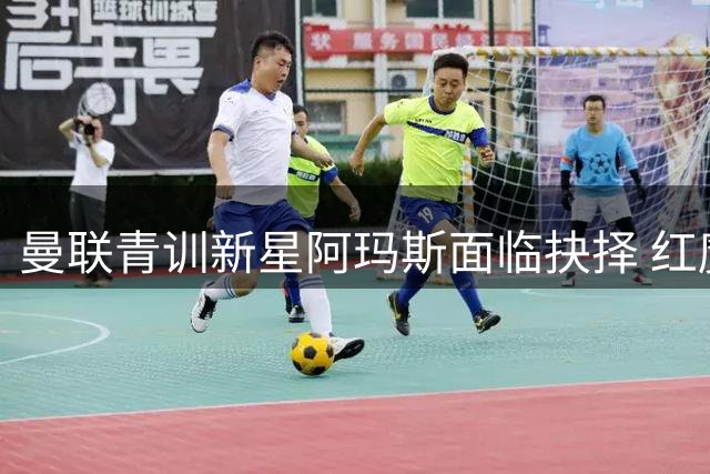 曼联青训新星阿玛斯面临抉择 红魔需警惕重蹈A费覆辙