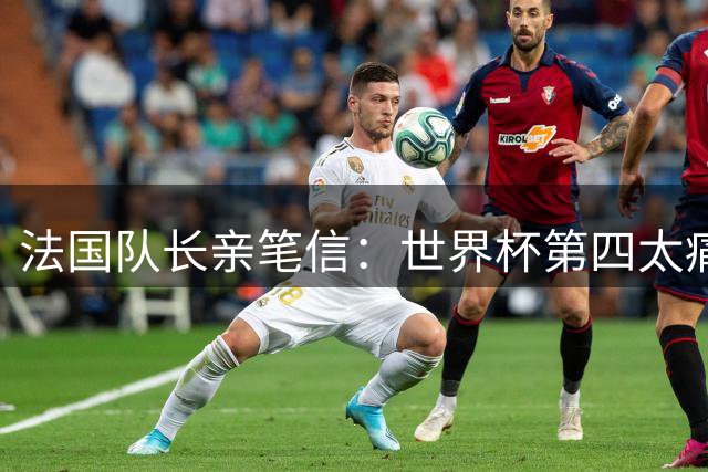 法国队长亲笔信：世界杯第四太痛了，但我们的故事由千万双手书写