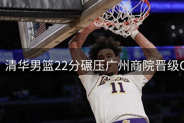 清华男篮22分碾压广州商院晋级CUBAL决赛 石奎刘庆闻合砍34分