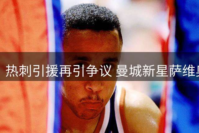 热刺引援再引争议 曼城新星萨维奥能否补强左路短板？