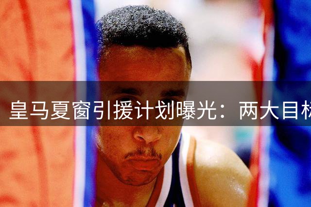 皇马夏窗引援计划曝光：两大目标遭否认 重点培养五新星
