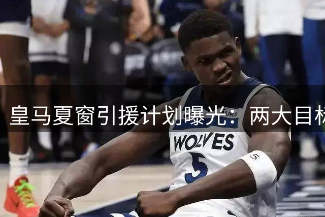 皇马夏窗引援计划曝光：两大目标遭否认 重点培养五新星