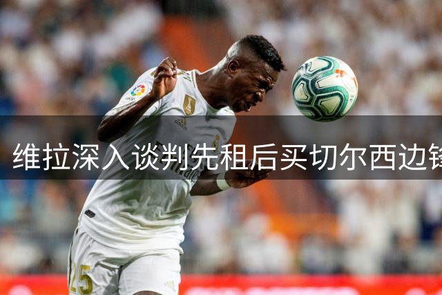 维拉深入谈判先租后买切尔西边锋加纳乔，埃梅里强力推动