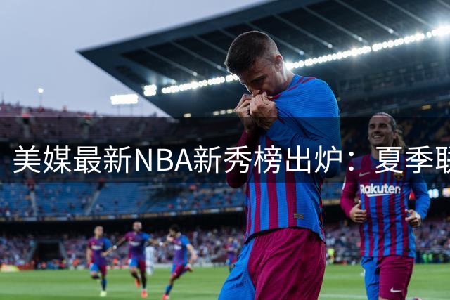 美媒最新NBA新秀榜出炉：夏季联赛3大新星领跑 迪班萨夺魁