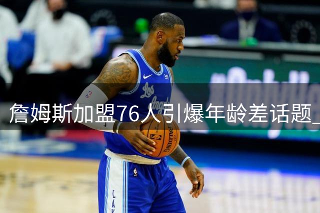 詹姆斯加盟76人引爆年龄差话题 队内四名新秀竟晚于其NBA首秀出生