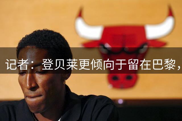 记者：登贝莱更倾向于留在巴黎，双方的续约谈判目前进展顺利