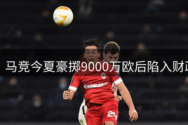 马竞今夏豪掷9000万欧后陷入财政困局 五名球员面临清洗