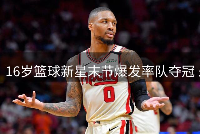 16岁篮球新星末节爆发率队夺冠 未来之星闪耀赛场