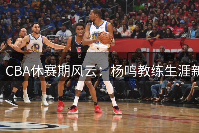 CBA休赛期风云：杨鸣教练生涯新动向，吉林引援补强，赵睿商业价值攀升